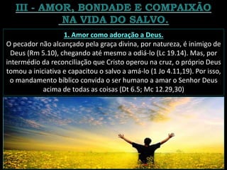 1. Amor como adoração a Deus.
O pecador não alcançado pela graça divina, por natureza, é inimigo de
Deus (Rm 5.10), chegando até mesmo a odiá-lo (Lc 19.14). Mas, por
intermédio da reconciliação que Cristo operou na cruz, o próprio Deus
tomou a iniciativa e capacitou o salvo a amá-lo (1 Jo 4.11,19). Por isso,
o mandamento bíblico convida o ser humano a amar o Senhor Deus
acima de todas as coisas (Dt 6.5; Mc 12.29,30)
 