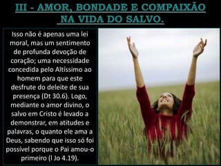 Isso não é apenas uma lei
moral, mas um sentimento
de profunda devoção de
coração; uma necessidade
concedida pelo Altíssimo ao
homem para que este
desfrute do deleite de sua
presença (Dt 30.6). Logo,
mediante o amor divino, o
salvo em Cristo é levado a
demonstrar, em atitudes e
palavras, o quanto ele ama a
Deus, sabendo que isso só foi
possível porque o Pai amou-o
primeiro (l Jo 4.19).
 