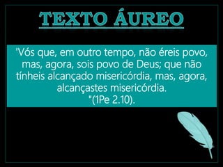 'Vós que, em outro tempo, não éreis povo,
mas, agora, sois povo de Deus; que não
tínheis alcançado misericórdia, mas, agora,
alcançastes misericórdia.
"(1Pe 2.10).
 
