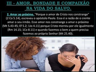 2. Amar ao próximo. "Porque o amor de Cristo nos constrange"
(2 Co 5.14), escreveu o apóstolo Paulo. Essa é a razão de o crente
amar o seu irmão. Esse amor nos constrange a amar o próximo
(Mt 5.43-45; Ef 5.2; 1Jo 4.11) porque Cristo morreu por ele igualmente
(Rm 14.15; 1Co 8.11) e quando fazemos o bem a quem precisa
fazemos ao próprio Senhor (Mt 25.40).
 
