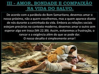 De acordo com a parábola do Bom Samaritano, devemos amar o
nosso próximo, não a quem escolhemos, mas a quem aparece diante
de nós durante a caminhada da vida. Embora as relações sociais
estejam precárias no contexto moderno, devemos amar o outro sem
esperar algo em troca (Mt 22.39). Assim, evitaremos a frustração, o
rancor e a exigência além do que se pode dar.
O nosso desafio é simplesmente amar!
 