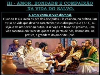 3. Amor como serviço diaconal.
Quando Jesus lavou os pés dos discípulos, Ele ensinou, na prática, um
estilo de vida que deveria caracterizar seus discípulos (Jo 13.14), ou
seja, o de um servir ao outro. O serviço em favor do próximo, uma
vida sacrificai em favor de quem está perto de nós, demonstra, na
prática, a grandeza do amor de Deus.
 