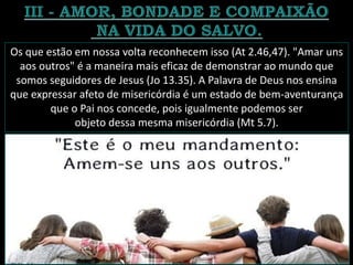 Os que estão em nossa volta reconhecem isso (At 2.46,47). "Amar uns
aos outros" é a maneira mais eficaz de demonstrar ao mundo que
somos seguidores de Jesus (Jo 13.35). A Palavra de Deus nos ensina
que expressar afeto de misericórdia é um estado de bem-aventurança
que o Pai nos concede, pois igualmente podemos ser
objeto dessa mesma misericórdia (Mt 5.7).
 