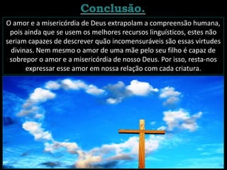O amor e a misericórdia de Deus extrapolam a compreensão humana,
pois ainda que se usem os melhores recursos linguísticos, estes não
seriam capazes de descrever quão incomensuráveis são essas virtudes
divinas. Nem mesmo o amor de uma mãe pelo seu filho é capaz de
sobrepor o amor e a misericórdia de nosso Deus. Por isso, resta-nos
expressar esse amor em nossa relação com cada criatura.
 