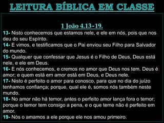 1 João 4.13-19.
13- Nisto conhecemos que estamos nele, e ele em nós, pois que nos
deu do seu Espírito.
14- E vimos, e testificamos que o Pai enviou seu Filho para Salvador
do mundo.
15- Qualquer que confessar que Jesus é o Filho de Deus, Deus está
nele, e ele em Deus.
16- E nós conhecemos, e cremos no amor que Deus nos tem. Deus é
amor; e quem está em amor está em Deus, e Deus nele.
17- Nisto é perfeito o amor para conosco, para que no dia do juízo
tenhamos confiança; porque, qual ele é, somos nós também neste
mundo.
18- No amor não há temor, antes o perfeito amor lança fora o temor;
porque o temor tem consigo a pena, e o que teme não é perfeito em
amor.
19- Nós o amamos a ele porque ele nos amou primeiro.
 