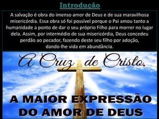 A salvação é obra do imenso amor de Deus e de sua maravilhosa
misericórdia. Essa obra só foi possível porque o Pai amou tanto a
humanidade a ponto de dar o seu próprio Filho para morrer no lugar
dela. Assim, por intermédio de sua misericórdia, Deus concedeu
perdão ao pecador, fazendo deste seu filho por adoção,
dando-lhe vida em abundância.
 