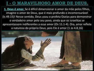 1. Deus é amor. Se é difícil dimensionar o amor da mãe pelos filhos,
imagine o amor de Deus, que é mais profundo e incomensurável
(Is 49.15)! Nesse sentido, Deus usou o profeta Oseias para demonstrar
o verdadeiro amor pelo seu povo, ainda que os israelitas se
apresentassem indiferentes a esse amor (Os 11.1-4). Ora, amar reflete
a natureza do próprio Deus, pois Ele é amor (1 Jo 4.8,16)
 