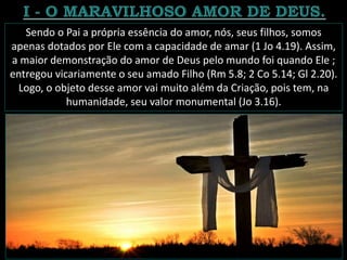 Sendo o Pai a própria essência do amor, nós, seus filhos, somos
apenas dotados por Ele com a capacidade de amar (1 Jo 4.19). Assim,
a maior demonstração do amor de Deus pelo mundo foi quando Ele ;
entregou vicariamente o seu amado Filho (Rm 5.8; 2 Co 5.14; Gl 2.20).
Logo, o objeto desse amor vai muito além da Criação, pois tem, na
humanidade, seu valor monumental (Jo 3.16).
 