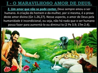 2. Um amor que não se pode conter. Deus sempre amou o ser
humano. A criação do homem e da mulher, por si mesma, é a prova
deste amor divino (Gn 1.26,27). Nesse aspecto, o amor de Deus pela
humanidade é incondicional, ou seja, não há nada que o ser humano
possa fazer para aumentá-lo ou diminuí-lo (2 Pe 3.9; 1Tm 2.4).
 