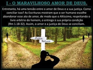 Entretanto, há uma tensão entre o amor de Deus e a sua justiça. Como
conciliar isso? As Escrituras mostram que o ser humano escolhe
abandonar esse ato de amor, de modo que o Altíssimo, respeitando o
livre-arbítrio do homem, o entrega à sua própria condição
(Rm 1.18-32). Assim, o amor e a justiça de Deus se conciliam.
 
