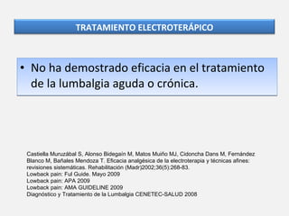 No ha demostrado eficacia en el tratamiento de la lumbalgia aguda o crónica. Castiella Muruzábal S, Alonso Bidegaín M, Matos Muiño MJ, Cidoncha Dans M, Fernández Blanco M, Bañales Mendoza T. Eficacia analgésica de la electroterapia y técnicas afines: revisiones sistemáticas. Rehabilitación (Madr)2002;36(5):268-83. Lowback pain: Ful Guide.  Mayo 2009  Lowback pain: APA 2009 Lowback pain: AMA GUIDELINE 2009  Diagnóstico y Tratamiento de la Lumbalgia CENETEC-SALUD 2008 TRATAMIENTO ELECTROTERÁPICO 
