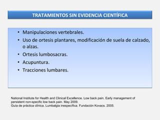 Manipulaciones vertebrales. Uso de ortesis plantares, modificación de suela de calzado, o alzas. Ortesis lumbosacras. Acupuntura. Tracciones lumbares. National Institute for Health and Clinical Excellence. Low back pain. Early management of persistent non-specific low back pain. May 2009. Guía de práctica clínica. Lumbalgia inespecífica. Fundación Kovacs. 2005. TRATAMIENTOS SIN EVIDENCIA CIENTÍFICA 