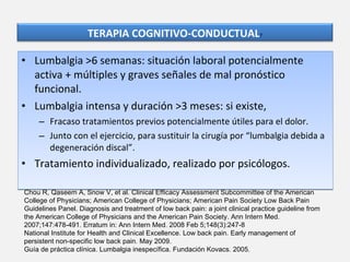 Lumbalgia >6 semanas: situación laboral potencialmente activa + múltiples y graves señales de mal pronóstico funcional. Lumbalgia intensa y duración >3 meses: si existe, Fracaso tratamientos previos potencialmente útiles para el dolor. Junto con el ejercicio, para sustituir la cirugía por “lumbalgia debida a degeneración discal”. Tratamiento individualizado, realizado por psicólogos. Chou R, Qaseem A, Snow V, et al. Clinical Efficacy Assessment Subcommittee of the American College of Physicians; American College of Physicians; American Pain Society Low Back Pain Guidelines Panel. Diagnosis and treatment of low back pain: a joint clinical practice guideline from the American College of Physicians and the American Pain Society. Ann Intern Med. 2007;147:478-491. Erratum in: Ann Intern Med. 2008 Feb 5;148(3):247-8 National Institute for Health and Clinical Excellence. Low back pain. Early management of persistent non-specific low back pain. May 2009. Guía de práctica clínica. Lumbalgia inespecífica. Fundación Kovacs. 2005. TERAPIA COGNITIVO-CONDUCTUAL 7 
