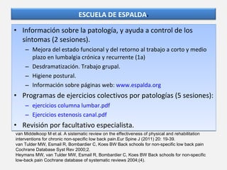 Información sobre la patología, y ayuda a control de los síntomas (2 sesiones). Mejora del estado funcional y del retorno al trabajo a corto y medio plazo en lumbalgia crónica y recurrente (1a) Desdramatización. Trabajo grupal. Higiene postural. Información sobre páginas web:  www.espalda.org Programas de ejercicios colectivos por patologías (5 sesiones): ejercicios columna lumbar.pdf Ejercicios estenosis canal.pdf Revisión por facultativo especialista. van Middelkoop M et al. A sistematic review on the effectiveness of physical and rehabilitation interventions for chronic non-specific low back pain.Eur Spine J (2011) 20: 19-39.  van Tulder MW, Esmail R, Bombardier C, Koes BW Back schools for non-specific low back pain Cochrane Database Syst Rev 2000;2. Heymans MW, van Tulder MW, Esmail R, Bombardier C, Koes BW Back schools for non-specific low-back pain Cochrane database of systematic reviews 2004;(4). ESCUELA DE ESPALDA 8 