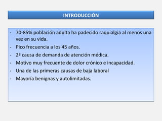 70-85% población adulta ha padecido raquialgia al menos una vez en su vida. Pico frecuencia a los 45 años.  2ª causa de demanda de atención médica. Motivo muy frecuente de dolor crónico e incapacidad. Una de las primeras causas de baja laboral Mayoría benignas y autolimitadas. INTRODUCCIÓN 