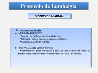 SIGNOS DE ALARMA 2 Para  derivación a cirugía : A) INMEDIATA O URGENTE: Paresia relevante, progresiva o bilateral. Alteración esfinteriana de origen neurológico. Anestesia en silla de montar. B) PROGRAMADA (se solicitará RNM): Intensidad del dolor intolerable a pesar de la realización de todos los tratamientos conservadors recomendados durante 12 semanas. Protocolo de Lumbalgia 