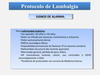 SIGNOS DE ALARMA 3 Para  enfermedad sistémica : 1er episodio <20 años o >55 años. Dolor no influido por posturas, movimientos o esfuerzos. Dolor exclusivamente dorsal. Déficit neurológico difuso. Imposibilidad permanente de flexionar 5º la columna vertebral. Deformidad estructural (de reciente aparición). Mal estado general, pérdida de peso, fiebre. AP traumatismo reciente, cáncer, uso corticoides o ADVP, inmunodepresión o SIDA. *Pendiente de protocolizar con servicio de Medicina Interna. Protocolo de Lumbalgia 
