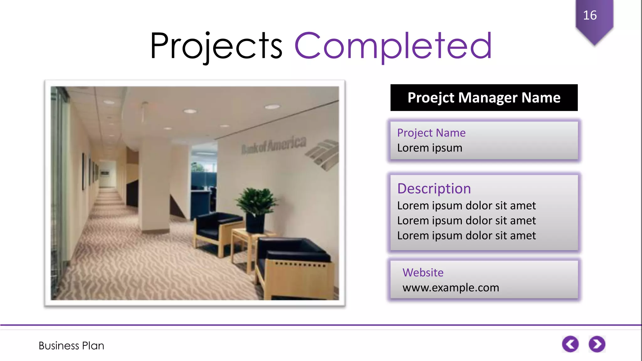 Projects Completed
Proejct Manager Name
Project Name
Lorem ipsum

Description
Lorem ipsum dolor sit amet
Lorem ipsum dolor sit amet
Lorem ipsum dolor sit amet

Website
www.example.com

Business Plan

16

 