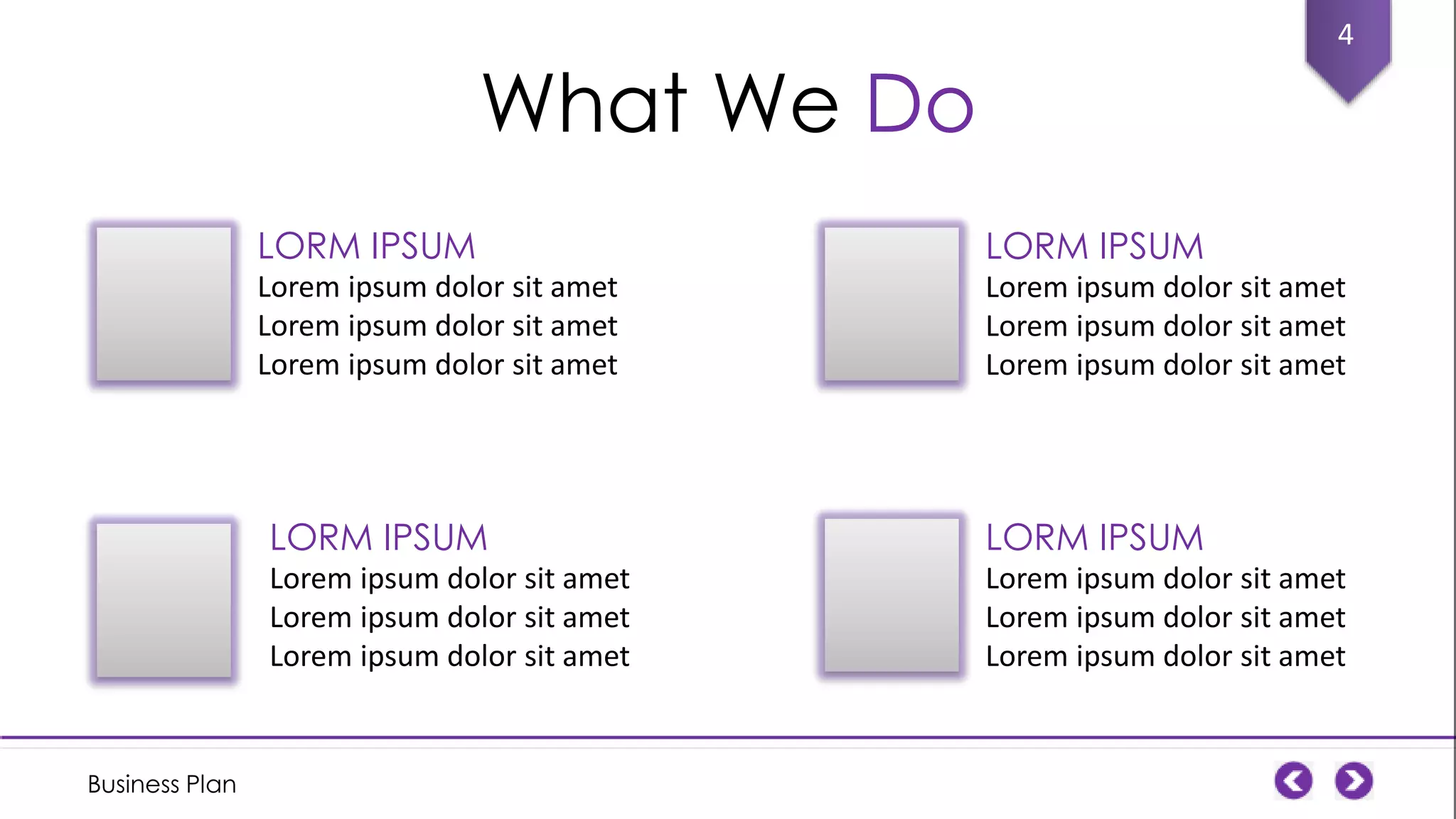 4

What We Do
LORM IPSUM

LORM IPSUM

Lorem ipsum dolor sit amet
Lorem ipsum dolor sit amet
Lorem ipsum dolor sit amet

Lorem ipsum dolor sit amet
Lorem ipsum dolor sit amet
Lorem ipsum dolor sit amet

LORM IPSUM
Lorem ipsum dolor sit amet
Lorem ipsum dolor sit amet
Lorem ipsum dolor sit amet

Business Plan

LORM IPSUM
Lorem ipsum dolor sit amet
Lorem ipsum dolor sit amet
Lorem ipsum dolor sit amet

 