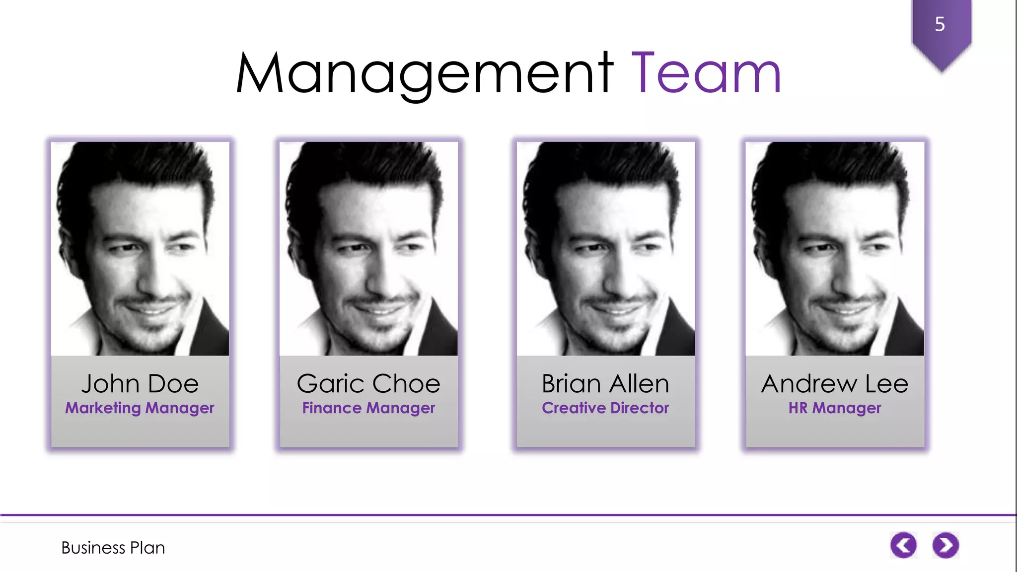 5

Management Team

John Doe

Marketing Manager

Business Plan

Garic Choe
Finance Manager

Brian Allen
Creative Director

Andrew Lee
HR Manager

 