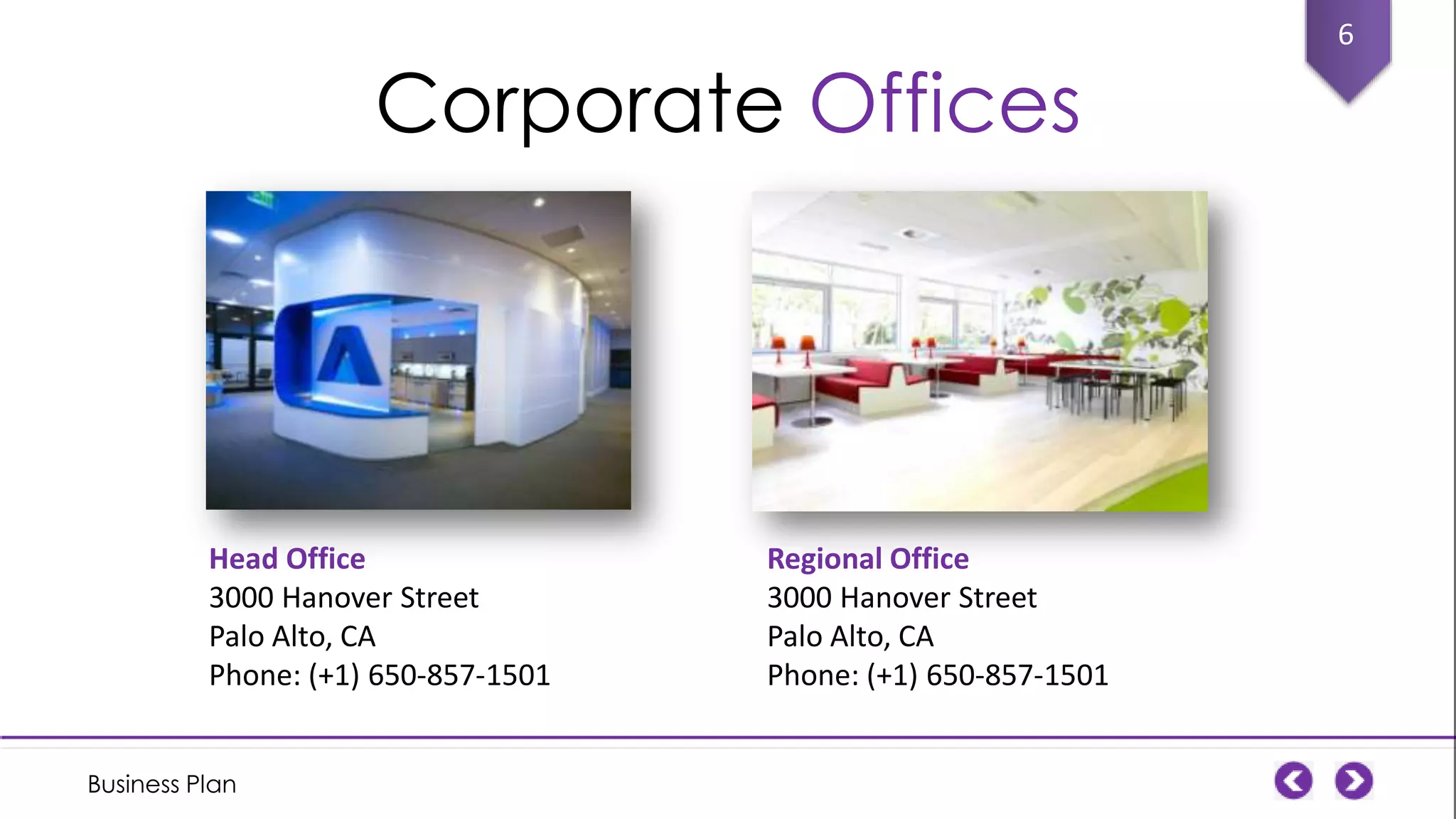 Corporate Offices

Head Office
3000 Hanover Street
Palo Alto, CA
Phone: (+1) 650-857-1501
Business Plan

Regional Office
3000 Hanover Street
Palo Alto, CA
Phone: (+1) 650-857-1501

6

 