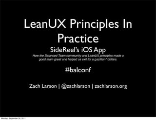 LeanUX Principles In
                             Practice
                                          SideReel’s iOS App
                              How the Balanced Team community and LeanUX principles made a
                                 good team great and helped us exit for a gazillion* dollars.


                                                    #balconf

                             Zach Larson | @zachlarson | zachlarson.org




Monday, September 26, 2011
 