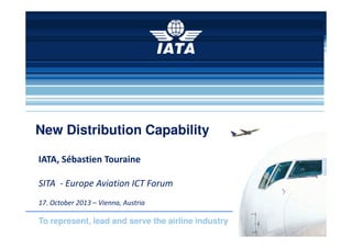 New Distribution Capability
IATA, Sébastien Touraine
SITA - Europe Aviation ICT Forum
17. October 2013 – Vienna, Austria

To represent, lead and serve the airline industry

 