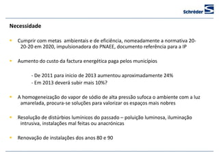 Necessidade

   Cumprir com metas ambientais e de eficiência, nomeadamente a normativa 20-
     20-20 em 2020, impulsionadora do PNAEE, documento referência para a IP

   Aumento do custo da factura energética paga pelos municípios

         - De 2011 para inicio de 2013 aumentou aproximadamente 24%
         - Em 2013 deverá subir mais 10%?

   A homogeneização do vapor de sódio de alta pressão sufoca o ambiente com a luz
     amarelada, procura-se soluções para valorizar os espaços mais nobres

   Resolução de distúrbios lumínicos do passado – poluição luminosa, iluminação
     intrusiva, instalações mal feitas ou anacrónicas

   Renovação de instalações dos anos 80 e 90
 