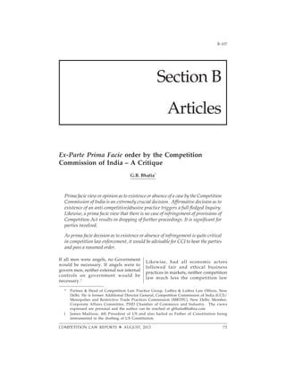 B-1072013]
COMPETITION LAW REPORTS AUGUST, 2013
Section B
Articles
Ex-Parte Prima Facie order by the Competition
Commission of India – A Critique
G.R. Bhatia*
Prima facie view or opinion as to existence or absence of a case by the Competition
Commission of India is an extremely crucial decision. Affirmative decision as to
existence of an anti competitive/abusive practice triggers a full fledged Inquiry.
Likewise, a prima facie view that there is no case of infringement of provisions of
Competition Act results in dropping of further proceedings. It is significant for
parties involved.
As prima facie decision as to existence or absence of infringement is quite critical
in competition law enforcement, it would be advisable for CCI to hear the parties
and pass a reasoned order.
75
If all men were angels, no Government
would be necessary. If angels were to
govern men, neither external nor internal
controls on government would be
necessary.1
Likewise, had all economic actors
followed fair and ethical business
practices in markets, neither competition
law much less the competition law
* Partner & Head of Competition Law Practice Group, Luthra & Luthra Law Offices, New
Delhi. He is former Additional Director General, Competition Commission of India (CCI)/
Monopolies and Restrictive Trade Practices Commission (MRTPC), New Delhi. Member,
Corporate Affairs Committee, PHD Chamber of Commerce and Industry. The views
expressed are personal and the author can be reached at gbhatia@luthra.com
1 James Madison, 4th President of US and also hailed as Father of Constitution being
instrumental in the drafting of US Constitution.
 