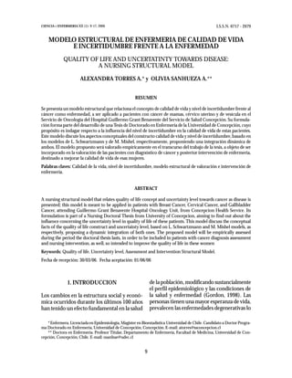 CIENCIA Y ENFERMERIA XII (1): 9-17, 2006                                                             I.S.S.N. 0717 - 2079


    MODELO ESTRUCTURAL DE ENFERMERIA DE CALIDAD DE VIDA
         E INCERTIDUMBRE FRENTE A LA ENFERMEDAD
             QUALITY OF LIFE AND UNCERTATINTY TOWARDS DISEASE:
                       A NURSING STRUCTURAL MODEL

                        ALEXANDRA TORRES A.* y OLIVIA SANHUEZA A.**


                                                      RESUMEN

Se presenta un modelo estructural que relaciona el concepto de calidad de vida y nivel de incertidumbre frente al
cáncer como enfermedad, a ser aplicado a pacientes con cáncer de mamas, cérvico uterino y de vesícula en el
Servicio de Oncología del Hospital Guillermo Grant Benavente del Servicio de Salud Concepción. Su formula-
ción forma parte del desarrollo de una Tesis de Doctorado en Enfermería de la Universidad de Concepción, cuyo
propósito es indagar respecto a la influencia del nivel de incertidumbre en la calidad de vida de estas pacientes.
Este modelo discute los aspectos conceptuales del constructo calidad de vida y nivel de incertidumbre, basado en
los modelos de L. Schwartzmann y de M. Mishel, respectivamente, proponiendo una integración dinámica de
ambos. El modelo propuesto será valorado empíricamente en el transcurso del trabajo de la tesis, a objeto de ser
incorporado en la valoración de las pacientes con diagnóstico de cáncer y posterior intervención de enfermería,
destinado a mejorar la calidad de vida de esas mujeres.
Palabras claves: Calidad de la vida, nivel de incertidumbre, modelo estructural de valoración e intervención de
enfermería.


                                                     ABSTRACT

A nursing structural model that relates quality of life concept and uncertainty level towards cancer as disease is
presented; this model is meant to be applied in patients with Breast Cancer, Cervical Cancer, and Gallbladder
Cancer, attending Guillermo Grant Benavente Hospital Oncology Unit, from Concepcion Health Service. Its
formulation is part of a Nursing Doctoral Thesis from University of Concepcion, aiming to find out about the
influence concerning the uncertainty level in quality of life of these patients. This model discuss the conceptual
facts of the quality of life construct and uncertainty level, based on L. Schwartzmann and M. Mishel models, as
respectively, proposing a dynamic integration of both ones. The proposed model will be empirically assessed
during the period the doctoral thesis lasts, in order to be included in patients with cancer diagnosis assessment
and nursing intervention, as well, so intended to improve the quality of life in these women
Keywords: Quality of life. Uncertainty level, Assessment and Intervention Structural Model.
Fecha de recepción: 30/03/06. Fecha aceptación: 01/06/06



                1. INTRODUCCION                                de la población, modificando sustancialmente
                                                               el perfil epidemiológico y las condiciones de
Los cambios en la estructura social y econó-                   la salud y enfermedad (Gordon, 1998). Las
mica ocurridos durante los últimos 100 años                    personas tienen una mayor esperanza de vida,
han tenido un efecto fundamental en la salud                   prevalecen las enfermedades degenerativas lo

    * Enfermera. Licenciada en Epidemiología, Magister en Bioestadística Universidad de Chile. Candidato a Doctor Progra-
ma Doctorado en Enfermería, Universidad de Concepción, Concepción. E-mail: atorres@ssconcepcion.cl
    ** Doctora en Enfermería. Profesor Titular, Departamento de Enfermería, Facultad de Medicina, Universidad de Con-
cepción, Concepción, Chile. E-mail: osanhue@udec.cl


                                                           9
 