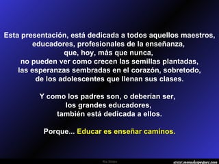 Esta presentación, está dedicada a todos aquellos maestros, educadores, profesionales de la enseñanza,  que, hoy, más que nunca,  no pueden ver como crecen las semillas plantadas, las esperanzas sembradas en el corazón, sobretodo,  de los adolescentes que llenan sus clases. Y como los padres son, o deberían ser,  los grandes educadores,  también está dedicada a ellos. Porque...  Educar es enseñar caminos. 