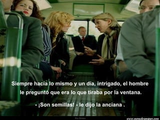 Siempre hacía lo mismo y un día, intrigado, el hombre le preguntó que era lo que tiraba por la ventana. - ¡Son semillas! - le dijo la anciana . . 