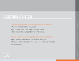 ERWINPANOFSKYYSUMÉTODOICONOGRÁFICO-ICONOLÓGICO
POSTURA CRÍTICA
Este método reacciona frente a las corrientes formalistas:
•	No van mas allá de las imágenes.
•	No indagan en la interpretación de las obras.
•	Son concebidas independientes del contexto.
Postura crítica a la corriente positiva de la Escuela de Viena:
•	Esta escuela aborda solo los datos de las obras.
•	Excluye toda consideración que no esté demostrada
empíricamente.
09
 