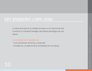 ERWINPANOFSKYYSUMÉTODOICONOGRÁFICO-ICONOLÓGICO
ABY WARBURG (1866-1929)
La tesis principal de su trabajo se basa en la creencia de que
el arte es un indicador fidedigno del talante psicológico de una
época.
La iconología es el resultado de:
•	Una interacción de forma y contenido
•	El estilo es un sistema de la mentalidad de una época
10
 
