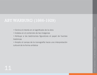 ERWINPANOFSKYYSUMÉTODOICONOGRÁFICO-ICONOLÓGICO
ABY WARBURG (1866-1929)
•	Centra el interés en el significado de la obra
•	Indaba en el contenido de las imágenes
•	Atribuye a los testimonios figurativos el papel de fuentes
históricas
•	Amplio el campo de la iconografía hacia una interpretación
cultural de la forma artística
11
 
