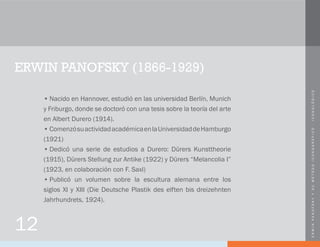 ERWINPANOFSKYYSUMÉTODOICONOGRÁFICO-ICONOLÓGICO
ERWIN PANOFSKY (1866-1929)
•	Nacido en Hannover, estudió en las universidad Berlín, Munich
y Friburgo, donde se doctoró con una tesis sobre la teoría del arte
en Albert Durero (1914).
•	ComenzósuactividadacadémicaenlaUniversidaddeHamburgo
(1921)
•	Dedicó una serie de estudios a Durero: Dürers Kunsttheorie
(1915), Dürers Stellung zur Antike (1922) y Dürers “Melancolia I”
(1923, en colaboración con F. Saxl)
•	Publicó un volumen sobre la escultura alemana entre los
siglos XI y XIII (Die Deutsche Plastik des elften bis dreizehnten
Jahrhundrets, 1924).
12
 