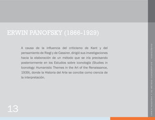 ERWINPANOFSKYYSUMÉTODOICONOGRÁFICO-ICONOLÓGICO
ERWIN PANOFSKY (1866-1929)
A causa de la influencia del criticismo de Kant y del
pensamiento de Riegl y de Cassirer, dirigió sus investigaciones
hacia la elaboración de un método que se iría precisando
posteriormente en los Estudios sobre iconología (Studies in
Iconology: Humanistic Themes in the Art of the Renaissance,
1939), donde la Historia del Arte se concibe como ciencia de
la interpretación.
13
 