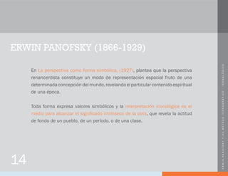 ERWINPANOFSKYYSUMÉTODOICONOGRÁFICO-ICONOLÓGICO
14
ERWIN PANOFSKY (1866-1929)
En La perspectiva como forma simbólica, (1927), plantea que la perspectiva
renancentista constituye un modo de representación espacial fruto de una
determinadaconcepcióndelmundo,revelandoelparticularcontenidoespiritual
de una época.
Toda forma expresa valores simbólicos y la interpretación iconológica es el
medio para alcanzar el significado intrínseco de la obra, que revela la actitud
de fondo de un pueblo, de un período, o de una clase.
 