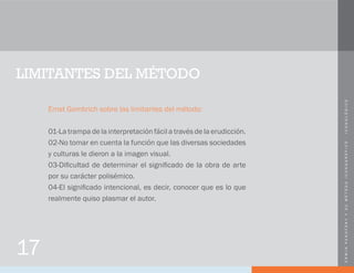 ERWINPANOFSKYYSUMÉTODOICONOGRÁFICO-ICONOLÓGICO
LIMITANTES DEL MÉTODO
Ernst Gombrich sobre las limitantes del método:
01-La trampa de la interpretación fácil a través de la erudicción.
02-No tomar en cuenta la función que las diversas sociedades
y culturas le dieron a la imagen visual.
03-Dificultad de determinar el significado de la obra de arte
por su carácter polisémico.
04-El significado intencional, es decir, conocer que es lo que
realmente quiso plasmar el autor.
17
 