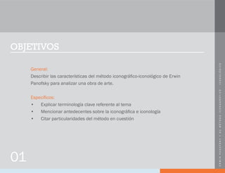 ERWINPANOFSKYYSUMÉTODOICONOGRÁFICO-ICONOLÓGICO
OBJETIVOS
General:
Describir las características del método iconográfico-iconológico de Erwin
Panofsky para analizar una obra de arte.
Específicos:
•	 Explicar terminología clave referente al tema
•	 Mencionar antedecentes sobre la iconográfica e iconología
•	 Citar particularidades del método en cuestión
01
 