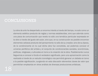 ERWINPANOFSKYYSUMÉTODOICONOGRÁFICO-ICONOLÓGICO
CONCLUSIONES
La obra de arte ha despertado un enorme interés a través del tiempo, no solo como un
elemento estético producto de reglas y normas establecidas, sino que además como
una pieza de comunicación que revela no sólo una temática particular expresada en
la obra a través del gusto del autor, sino que, en su construcción es posible encontrar
elementos valiosos producto del pensamiento no sólo de su creador, sino de su época,
de la condicionante en la cual dicha obra fue concebida, así podemos conocer el
universo periférico del artista y el conjunto de condicionantes sociales, económicas,
políticas, religiosas y culturales en torno a la creación de la obra. Posiblemente nunca
lleguemos a conocer a fondo el verdadero significado, pero una aproximación como la
realizada a través de un estudio iconológico nos permitirá generar un debate en torno
a la posible significación, surgiendo en esta discusión elementos claves de valor que
permitirían emplearlos en otros análisis de diversas producciones artísticas.
18
 