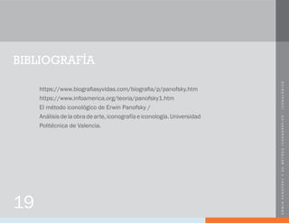 ERWINPANOFSKYYSUMÉTODOICONOGRÁFICO-ICONOLÓGICO
19
BIBLIOGRAFÍA
https://www.biografiasyvidas.com/biografia/p/panofsky.htm
https://www.infoamerica.org/teoria/panofsky1.htm
El método iconológico de Erwin Panofsky /
Análisisdelaobradearte,iconografíaeiconología.Universidad
Politécnica de Valencia.
 