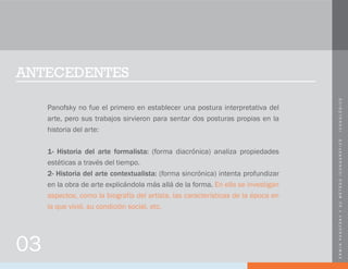 ERWINPANOFSKYYSUMÉTODOICONOGRÁFICO-ICONOLÓGICO
ANTECEDENTES
Panofsky no fue el primero en establecer una postura interpretativa del
arte, pero sus trabajos sirvieron para sentar dos posturas propias en la
historia del arte:
1- Historia del arte formalista: (forma diacrónica) analiza propiedades
estéticas a través del tiempo.
2- Historia del arte contextualista: (forma sincrónica) intenta profundizar
en la obra de arte explicándola más allá de la forma. En ella se investigan
aspectos, como la biografía del artista, las características de la época en
la que vivió, su condición social, etc.
03
 
