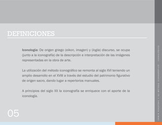 ERWINPANOFSKYYSUMÉTODOICONOGRÁFICO-ICONOLÓGICO
DEFINICIONES
Iconología: De origen griego (eikon, imagen) y (logia) discurso, se ocupa
(junto a la iconografía) de la descripción e interpretación de las imágenes
representadas en la obra de arte.
La utilización del método iconográfico se remonta al siglo XVI teniendo un
amplio desarrollo en el XVIII a través del estudio del patrimonio figurativo
de origen sacro, dando lugar a repertorios manuales.
A principios del siglo XX la iconografía se enriquece con el aporte de la
iconología.
05
 
