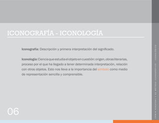 ERWINPANOFSKYYSUMÉTODOICONOGRÁFICO-ICONOLÓGICO
ICONOGRAFÍA - ICONOLOGÍA
Iconografía: Descripción y primera interpretación del significado.
Iconología:Cienciaqueestudiaelobjetoencuestión:origen,obrasliterarias,
proceso por el que ha llegado a tener determinada interpretación, relación
con otros objetos. Esto nos lleva a la importancia del símbolo como medio
de representación sencilla y comprensible.
06
 