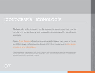 ERWINPANOFSKYYSUMÉTODOICONOGRÁFICO-ICONOLÓGICO
ICONOGRAFÍA - ICONOLOGÍA
Símbolo: del latín simbolum, es la representación de una idea que se
percibe con los sentidos y que responde a una convención socialmente
aceptada.
Según Ernst Cassirer el ser humano se caracteriza por vivir en un universo
simbólico, cuya elaboración es debida a la intepretación entre el lenguaje,
el mito, el arte y la religión.
07
Filósofo y sociólogo de origen prusiano y judío, Ejerció la docencia en la Universidad de Hamburgo. Fue conocido por su obra
Filosofía de las formas simbólicas del campo de la filosofía de la cultura. También realizó contribuciones a la epistemología, a
la filosofía de la ciencia y a la historia de la filosofía.
 