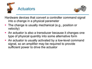 Actuators Hardware devices that convert a controller command signal into a change in a physical parameter The change is usually mechanical (e.g., position or velocity) An actuator is also a transducer because it changes one type of physical quantity into some alternative form An actuator is usually activated by a low-level command signal, so an amplifier may be required to provide sufficient power to drive the actuator 