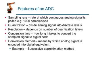Features of an ADC Sampling rate – rate at which continuous analog signal is polled e.g. 1000 samples/sec Quantization – divide analog signal into discrete levels Resolution – depends on number of quantization levels Conversion time – how long it takes to convert the sampled signal to digital code Conversion method – means by which analog signal is encoded into digital equivalent Example – Successive approximation method 