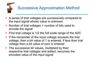 Successive Approximation Method A series of trial voltages are successively compared to the input signal whose value is unknown Number of trial voltages = number of bits used to encode the signal First trial voltage is 1/2 the full scale range of the ADC If the remainder of the input voltage exceeds the trial voltage, then a bit value of 1 is entered, if less than trial voltage then a bit value of zero is entered The successive bit values, multiplied by their respective trial voltages and added, becomes the encoded value of the input signal 