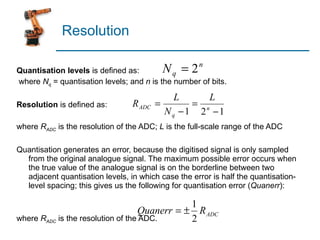 Resolution Quantisation levels  is defined as:   where  N q  = quantisation levels; and  n  is the number of bits.  Resolution  is defined as:   where  R ADC  is the resolution of the ADC;  L  is the full-scale range of the ADC   Quantisation generates an error, because the digitised signal is only sampled from the original analogue signal. The maximum possible error occurs when the true value of the analogue signal is on the borderline between two adjacent quantisation levels, in which case the error is half the quantisation-level spacing; this gives us the following for quantisation error ( Quanerr ): where  R ADC  is the resolution of the ADC. 